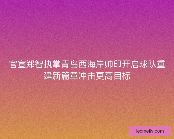 官宣郑智执掌青岛西海岸帅印开启球队重建新篇章冲击更高目标 官宣郑智执掌青岛西海岸帅印开启球队重建新篇章冲击更高目标