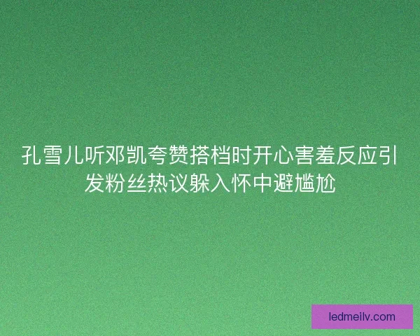 孔雪儿听邓凯夸赞搭档时开心害羞反应引发粉丝热议躲入怀中避尴尬 孔雪儿听邓凯夸赞搭档时开心害羞反应引发粉丝热议躲入怀中避尴尬