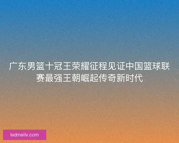 广东男篮十冠王荣耀征程见证中国篮球联赛最强王朝崛起传奇新时代