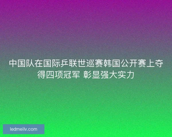 中国队在国际乒联世巡赛韩国公开赛上夺得四项冠军 彰显强大实力