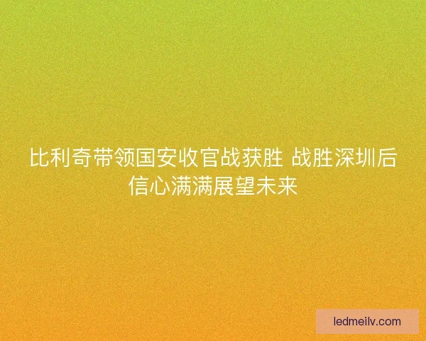 比利奇带领国安收官战获胜 战胜深圳后信心满满展望未来