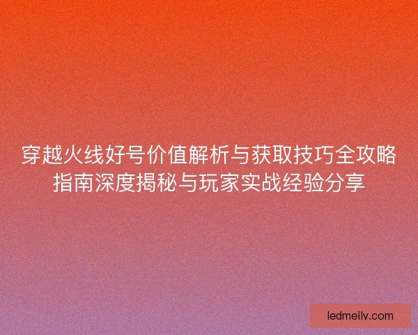 穿越火线好号价值解析与获取技巧全攻略指南深度揭秘与玩家实战经验分享