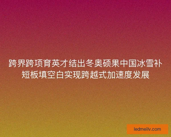 跨界跨项育英才结出冬奥硕果中国冰雪补短板填空白实现跨越式加速度发展
